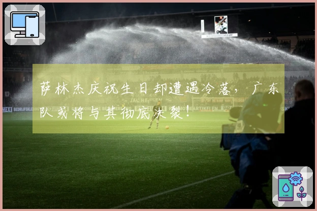 萨林杰庆祝生日却遭遇冷落，广东队或将与其彻底决裂！