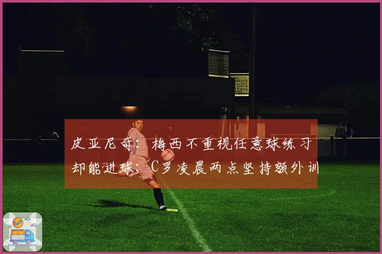 皮亚尼奇：梅西不重视任意球练习却能进球；C罗凌晨两点坚持额外训练