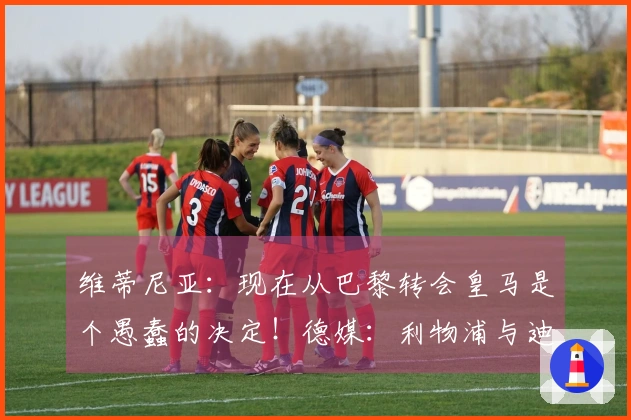 维蒂尼亚：现在从巴黎转会皇马是个愚蠢的决定！德媒：利物浦与迪奥曼德洽谈中