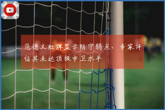 范德文红牌显示防守弱点，专家评估其未达顶级中卫水平