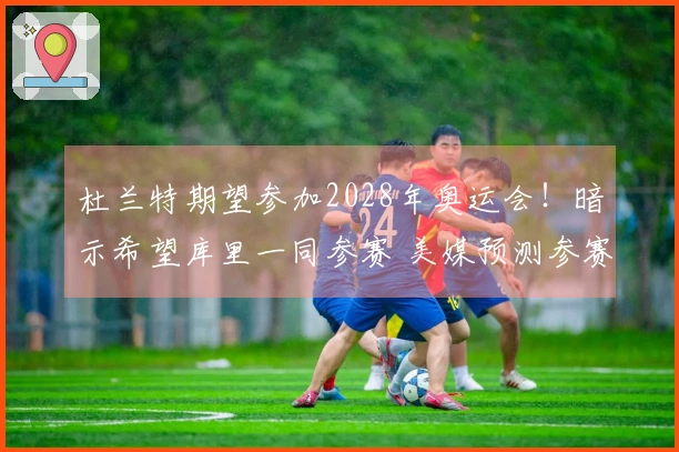 杜兰特期望参加2028年奥运会！暗示希望库里一同参赛 美媒预测参赛阵容