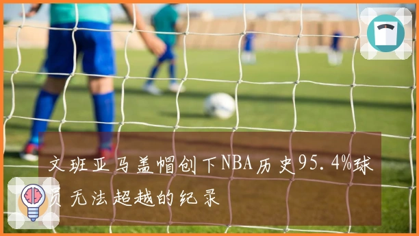文班亚马盖帽创下NBA历史95.4%球员无法超越的纪录