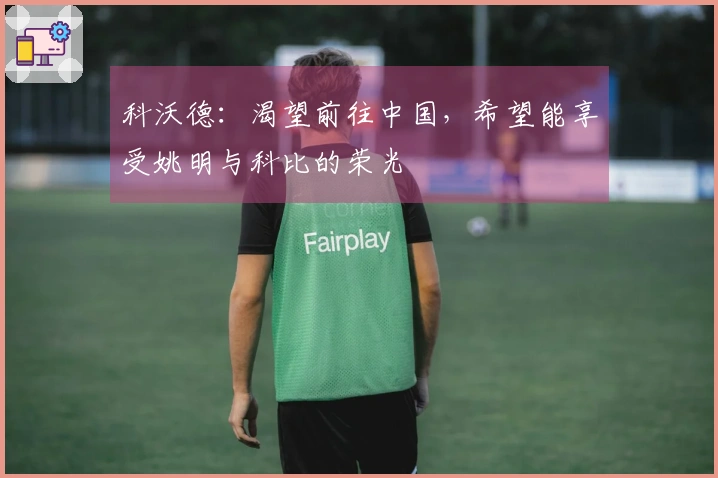 科沃德：渴望前往中国，希望能享受姚明与科比的荣光