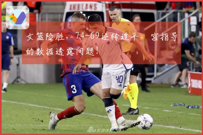 女篮险胜，74-69逆转追平，宫指导的数据透露问题！