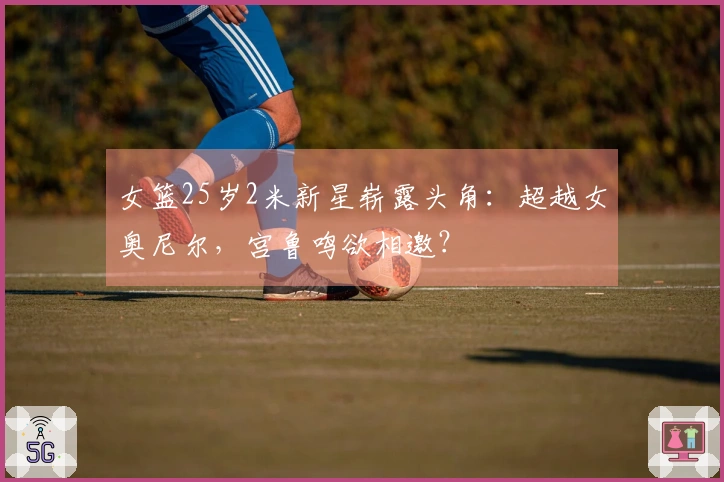 女篮25岁2米新星崭露头角：超越女奥尼尔，宫鲁鸣欲相邀？