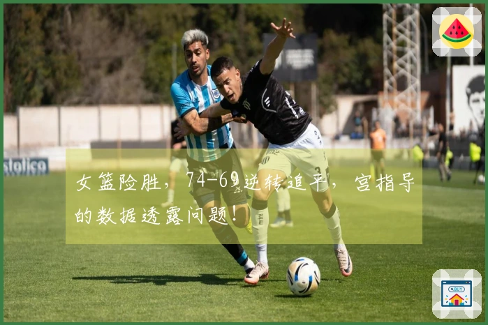 女篮险胜，74-69逆转追平，宫指导的数据透露问题！