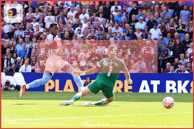 萨林杰庆祝生日却遭遇冷落，广东队或将与其彻底决裂！