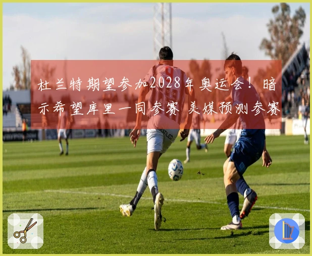杜兰特期望参加2028年奥运会！暗示希望库里一同参赛 美媒预测参赛阵容