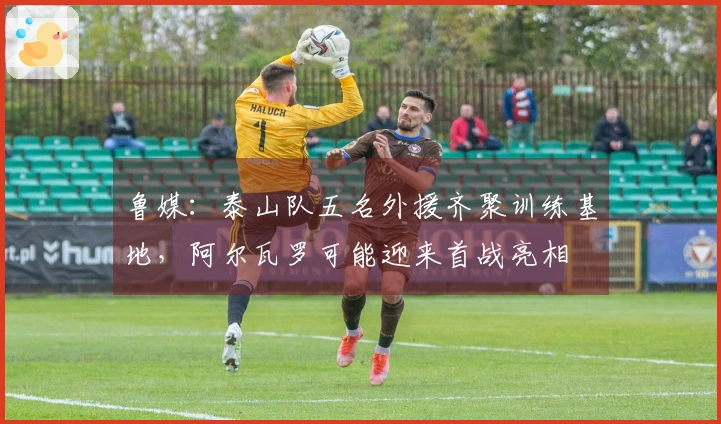 鲁媒：泰山队五名外援齐聚训练基地，阿尔瓦罗可能迎来首战亮相