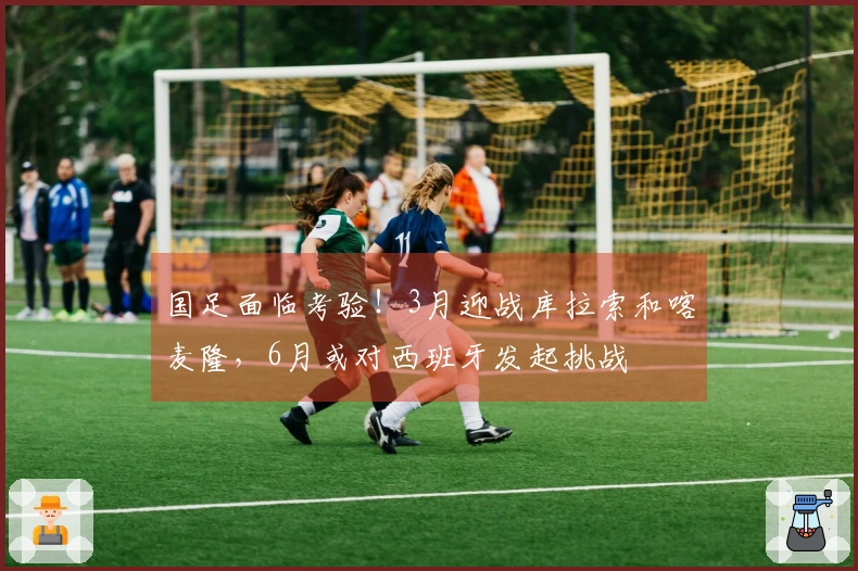 国足面临考验！3月迎战库拉索和喀麦隆，6月或对西班牙发起挑战