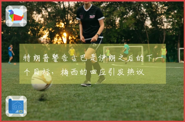 特朗普警告古巴是伊朗之后的下一个目标，梅西的回应引发热议