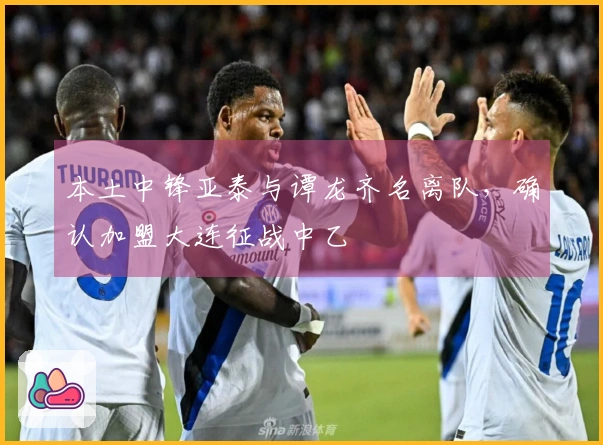 本土中锋亚泰与谭龙齐名离队，确认加盟大连征战中乙