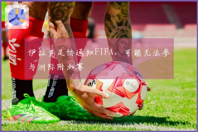 伊拉克足协通知FIFA，可能无法参与洲际附加赛