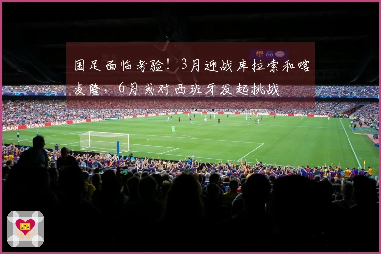 国足面临考验！3月迎战库拉索和喀麦隆，6月或对西班牙发起挑战