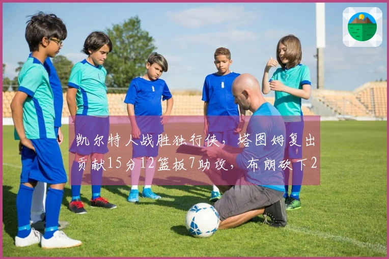 凯尔特人战胜独行侠，塔图姆复出贡献15分12篮板7助攻，布朗砍下24分